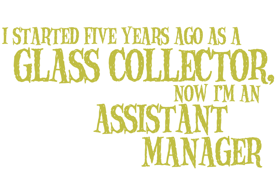 I started five years ago as a Glass Collector, now I'm an Assistant Manager